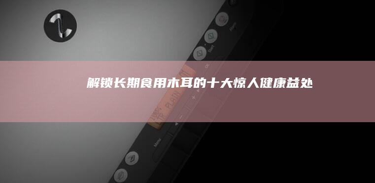 解锁长期食用木耳的十大惊人健康益处